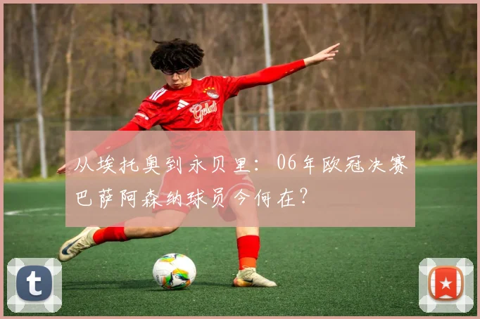 从埃托奥到永贝里：06年欧冠决赛巴萨阿森纳球员今何在？