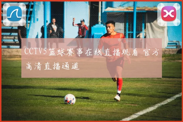 CCTV5篮球赛事在线直播观看 官方高清直播通道