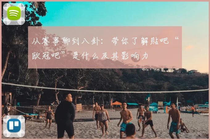 从赛事聊到八卦：带你了解贴吧“欧冠吧”是什么及其影响力