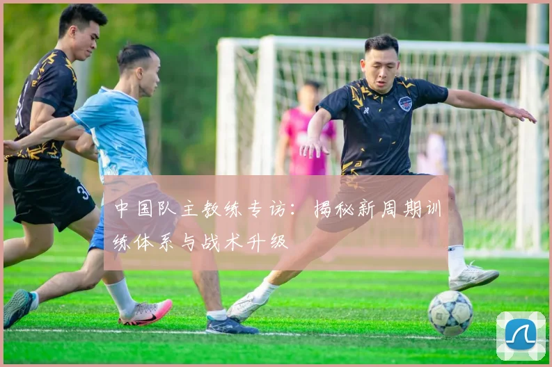 中国队主教练专访：揭秘新周期训练体系与战术升级