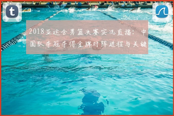 2018亚运会男篮决赛实况直播:中国队夺冠夺得金牌对阵进程与关键球解读