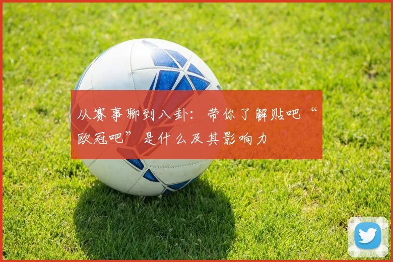 从赛事聊到八卦:带你了解贴吧“欧冠吧”是什么及其影响力